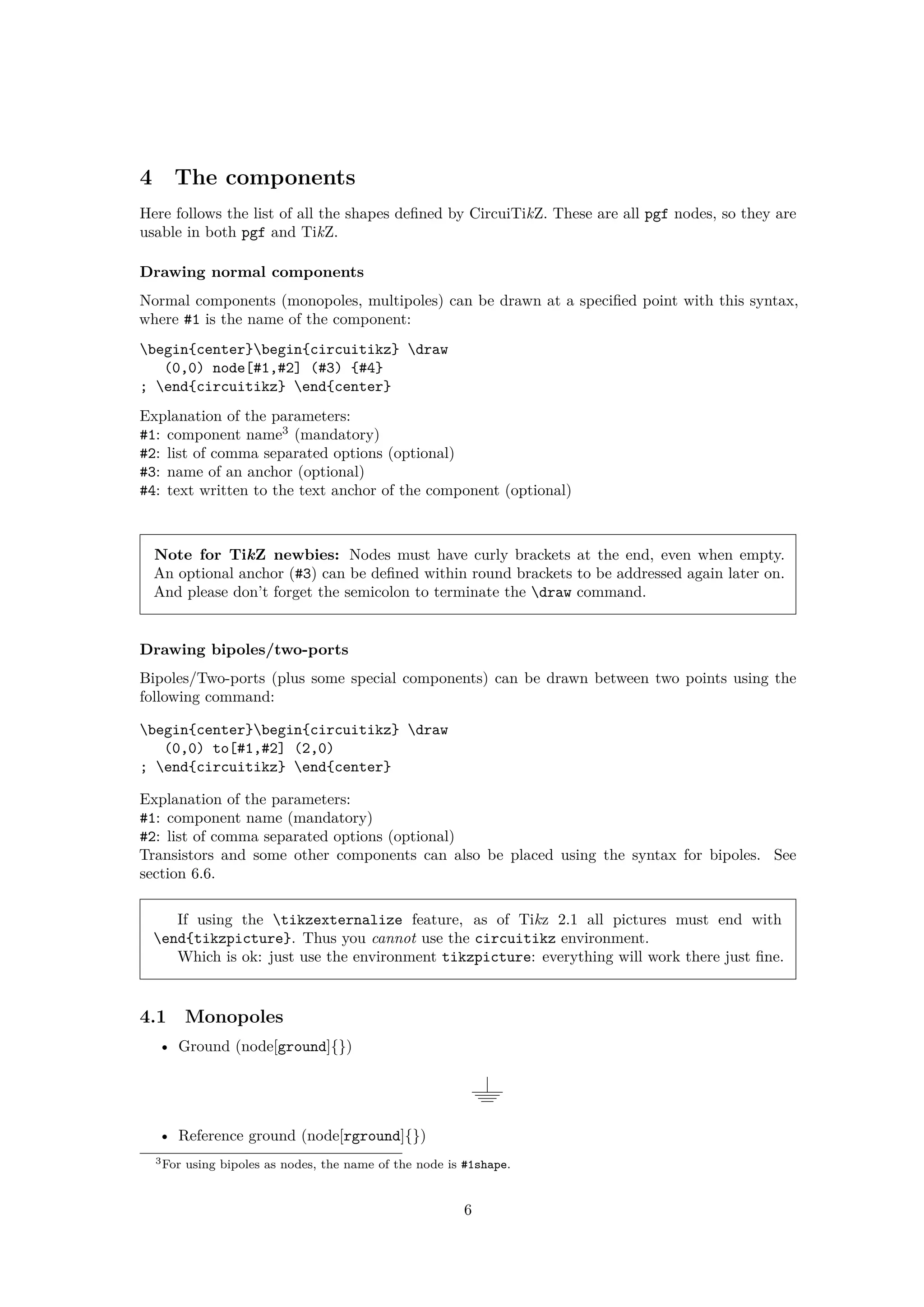 4 The components
Here follows the list of all the shapes defined by CircuiTikZ. These are all pgf nodes, so they are
usable in both pgf and TikZ.
Drawing normal components
Normal components (monopoles, multipoles) can be drawn at a specified point with this syntax,
where #1 is the name of the component:
begin{center}begin{circuitikz} draw
(0,0) node[#1,#2] (#3) {#4}
; end{circuitikz} end{center}
Explanation of the parameters:
#1: component name3
(mandatory)
#2: list of comma separated options (optional)
#3: name of an anchor (optional)
#4: text written to the text anchor of the component (optional)
Note for TikZ newbies: Nodes must have curly brackets at the end, even when empty.
An optional anchor (#3) can be defined within round brackets to be addressed again later on.
And please don’t forget the semicolon to terminate the draw command.
Drawing bipoles/two-ports
Bipoles/Two-ports (plus some special components) can be drawn between two points using the
following command:
begin{center}begin{circuitikz} draw
(0,0) to[#1,#2] (2,0)
; end{circuitikz} end{center}
Explanation of the parameters:
#1: component name (mandatory)
#2: list of comma separated options (optional)
Transistors and some other components can also be placed using the syntax for bipoles. See
section 6.6.
If using the tikzexternalize feature, as of Tikz 2.1 all pictures must end with
end{tikzpicture}. Thus you cannot use the circuitikz environment.
Which is ok: just use the environment tikzpicture: everything will work there just fine.
4.1 Monopoles
• Ground (node[ground]{})
• Reference ground (node[rground]{})
3For using bipoles as nodes, the name of the node is #1shape.
6
 