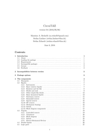 CircuiTikZ
version 0.6 (2016/06/06)
Massimo A. Redaelli (m.redaelli@gmail.com)
Stefan Lindner (stefan.lindner@fau.de)
Stefan Erhardt (stefan.erhardt@fau.de)
June 6, 2016
Contents
1 Introduction 1
1.1 About . . . . . . . . . . . . . . . . . . . . . . . . . . . . . . . . . . . . . . . . . . . 1
1.2 Loading the package . . . . . . . . . . . . . . . . . . . . . . . . . . . . . . . . . . . 1
1.3 Requirements . . . . . . . . . . . . . . . . . . . . . . . . . . . . . . . . . . . . . . . 1
1.4 Incompatible packages . . . . . . . . . . . . . . . . . . . . . . . . . . . . . . . . . . 2
1.5 License . . . . . . . . . . . . . . . . . . . . . . . . . . . . . . . . . . . . . . . . . . . 2
1.6 Feedback . . . . . . . . . . . . . . . . . . . . . . . . . . . . . . . . . . . . . . . . . 2
2 Incompabilities between version 2
3 Package options 2
4 The components 4
4.1 Monopoles . . . . . . . . . . . . . . . . . . . . . . . . . . . . . . . . . . . . . . . . . 5
4.2 Bipoles . . . . . . . . . . . . . . . . . . . . . . . . . . . . . . . . . . . . . . . . . . . 7
4.2.1 Instruments . . . . . . . . . . . . . . . . . . . . . . . . . . . . . . . . . . . . 7
4.2.2 Basic resistive bipoles . . . . . . . . . . . . . . . . . . . . . . . . . . . . . . 7
4.2.3 Resistors and the like . . . . . . . . . . . . . . . . . . . . . . . . . . . . . . 8
4.2.4 Diodes and such . . . . . . . . . . . . . . . . . . . . . . . . . . . . . . . . . 9
4.2.5 Other tripole-like diodes . . . . . . . . . . . . . . . . . . . . . . . . . . . . . 12
4.2.6 Basic dynamical bipoles . . . . . . . . . . . . . . . . . . . . . . . . . . . . . 13
4.2.7 Stationary sources . . . . . . . . . . . . . . . . . . . . . . . . . . . . . . . . 15
4.2.8 Sinusoidal sources . . . . . . . . . . . . . . . . . . . . . . . . . . . . . . . . 15
4.2.9 Special sources . . . . . . . . . . . . . . . . . . . . . . . . . . . . . . . . . . 16
4.2.10 DC sources . . . . . . . . . . . . . . . . . . . . . . . . . . . . . . . . . . . . 16
4.2.11 Mechanical Analogy . . . . . . . . . . . . . . . . . . . . . . . . . . . . . . . 16
4.2.12 Switch . . . . . . . . . . . . . . . . . . . . . . . . . . . . . . . . . . . . . . . 17
4.2.13 Block diagram components . . . . . . . . . . . . . . . . . . . . . . . . . . . 17
4.3 Tripoles . . . . . . . . . . . . . . . . . . . . . . . . . . . . . . . . . . . . . . . . . . 19
4.3.1 Controlled sources . . . . . . . . . . . . . . . . . . . . . . . . . . . . . . . . 19
4.3.2 Transistors . . . . . . . . . . . . . . . . . . . . . . . . . . . . . . . . . . . . 20
4.3.3 Block diagram . . . . . . . . . . . . . . . . . . . . . . . . . . . . . . . . . . 24
4.3.4 Switch . . . . . . . . . . . . . . . . . . . . . . . . . . . . . . . . . . . . . . . 25
4.3.5 Electro-Mechanical Devices . . . . . . . . . . . . . . . . . . . . . . . . . . . 25
4.4 Double bipoles . . . . . . . . . . . . . . . . . . . . . . . . . . . . . . . . . . . . . . 26
4.5 Logic gates . . . . . . . . . . . . . . . . . . . . . . . . . . . . . . . . . . . . . . . . 27
1
 