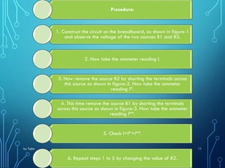 by Tajim 11
Procedure:
1. Construct the circuit on the breadboard, as shown in figure-1
and observe the voltage of the two sources B1 and B2.
2. Now take the ammeter reading I.
3. Now remove the source B2 by shorting the terminals across
this source as shown in figure-2. Now take the ammeter
reading I*.
4. This time remove the source B1 by shorting the terminals
across this source as shown in figure-3. Now take the ammeter
reading I**.
5. Check I=I*+I**.
6. Repeat steps 1 to 5 by changing the value of R2.
 