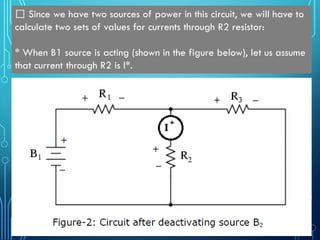 by Tajim 6
Since we have two sources of power in this circuit, we will have to
calculate two sets of values for currents through R2 resistor:
* When B1 source is acting (shown in the figure below), let us assume
that current through R2 is I*.
 
