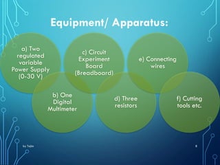 by Tajim 8
Equipment/ Apparatus:
a) Two
regulated
variable
Power Supply
(0-30 V)
b) One
Digital
Multimeter
c) Circuit
Experiment
Board
(Breadboard)
d) Three
resistors
e) Connecting
wires
f) Cutting
tools etc.
 