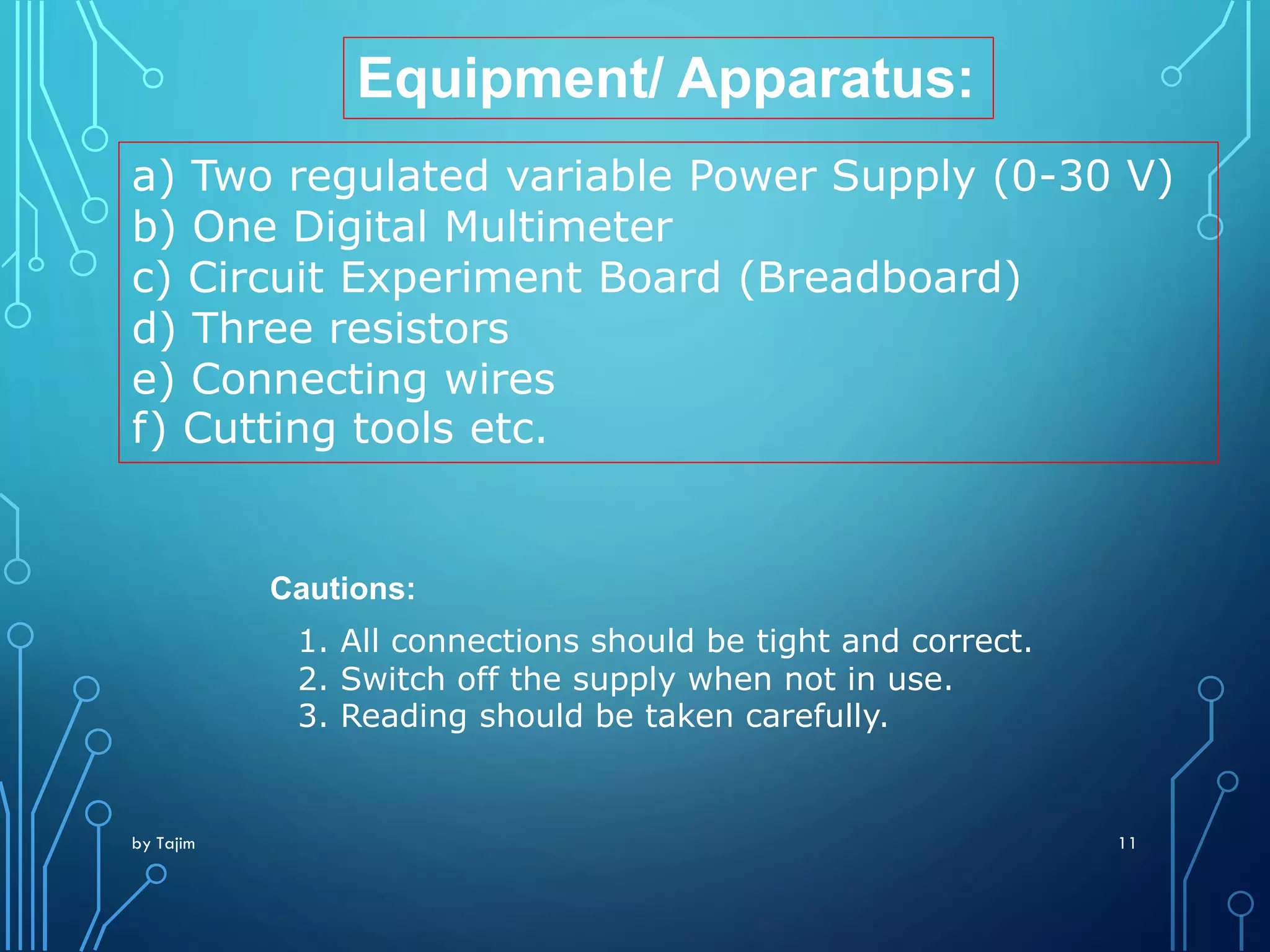 by Tajim 11
Equipment/ Apparatus:
a) Two regulated variable Power Supply (0-30 V)
b) One Digital Multimeter
c) Circuit Experiment Board (Breadboard)
d) Three resistors
e) Connecting wires
f) Cutting tools etc.
Cautions:
1. All connections should be tight and correct.
2. Switch off the supply when not in use.
3. Reading should be taken carefully.
 
