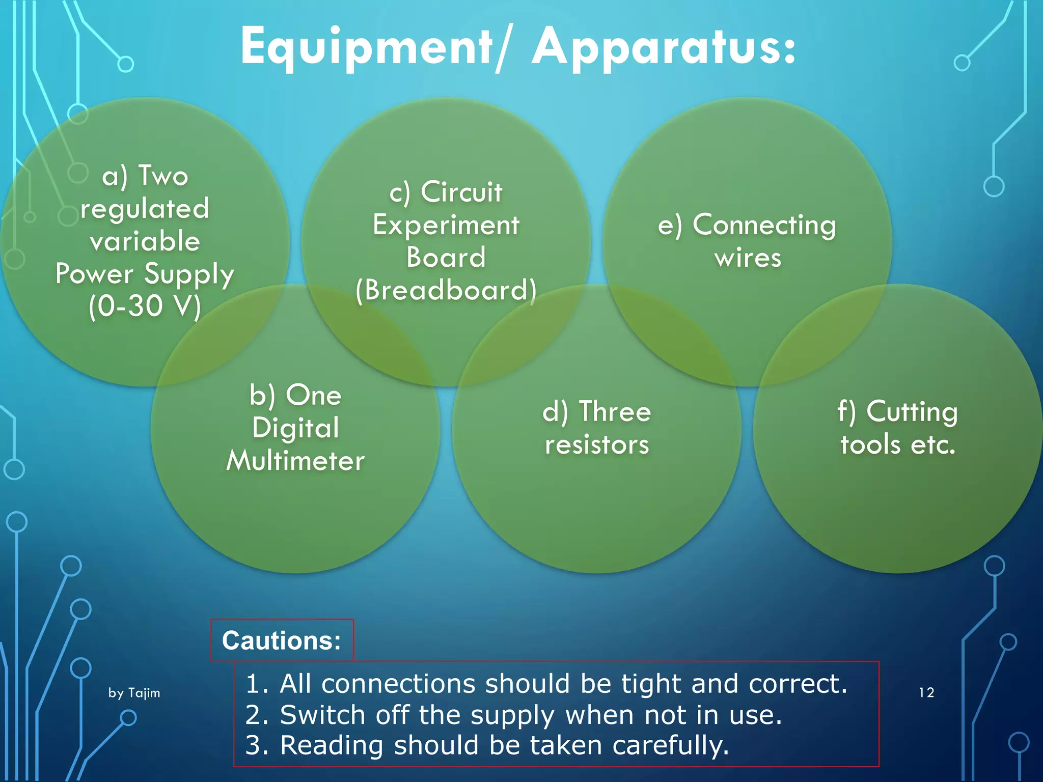by Tajim 12
Equipment/ Apparatus:
a) Two
regulated
variable
Power Supply
(0-30 V)
b) One
Digital
Multimeter
c) Circuit
Experiment
Board
(Breadboard)
d) Three
resistors
e) Connecting
wires
f) Cutting
tools etc.
Cautions:
1. All connections should be tight and correct.
2. Switch off the supply when not in use.
3. Reading should be taken carefully.
 