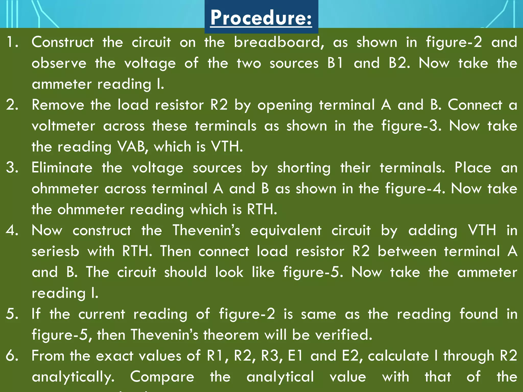 1. Construct the circuit on the breadboard, as shown in figure-2 and
observe the voltage of the two sources B1 and B2. Now take the
ammeter reading I.
2. Remove the load resistor R2 by opening terminal A and B. Connect a
voltmeter across these terminals as shown in the figure-3. Now take
the reading VAB, which is VTH.
3. Eliminate the voltage sources by shorting their terminals. Place an
ohmmeter across terminal A and B as shown in the figure-4. Now take
the ohmmeter reading which is RTH.
4. Now construct the Thevenin’s equivalent circuit by adding VTH in
seriesb with RTH. Then connect load resistor R2 between terminal A
and B. The circuit should look like figure-5. Now take the ammeter
reading I.
5. If the current reading of figure-2 is same as the reading found in
figure-5, then Thevenin’s theorem will be verified.
6. From the exact values of R1, R2, R3, E1 and E2, calculate I through R2
analytically. Compare the analytical value with that of the
Procedure:
 