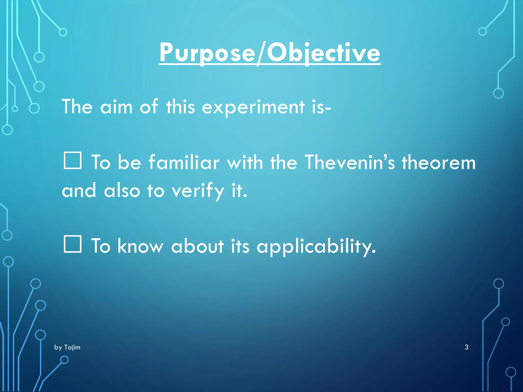 by Tajim 3
Purpose/Objective
The aim of this experiment is-
To be familiar with the Thevenin’s theorem
and also to verify it.
To know about its applicability.
 