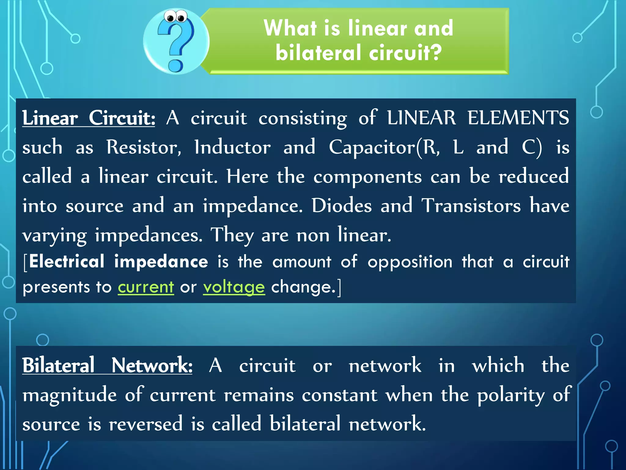 by Tajim 4
What is linear and
bilateral circuit?
Linear Circuit: A circuit consisting of LINEAR ELEMENTS
such as Resistor, Inductor and Capacitor(R, L and C) is
called a linear circuit. Here the components can be reduced
into source and an impedance. Diodes and Transistors have
varying impedances. They are non linear.
[Electrical impedance is the amount of opposition that a circuit
presents to current or voltage change.]
Bilateral Network: A circuit or network in which the
magnitude of current remains constant when the polarity of
source is reversed is called bilateral network.
 