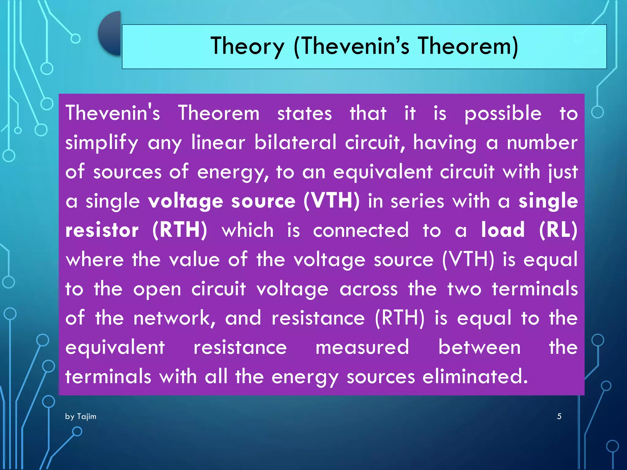 by Tajim 5
Theory (Thevenin’s Theorem)
Thevenin's Theorem states that it is possible to
simplify any linear bilateral circuit, having a number
of sources of energy, to an equivalent circuit with just
a single voltage source (VTH) in series with a single
resistor (RTH) which is connected to a load (RL)
where the value of the voltage source (VTH) is equal
to the open circuit voltage across the two terminals
of the network, and resistance (RTH) is equal to the
equivalent resistance measured between the
terminals with all the energy sources eliminated.
 