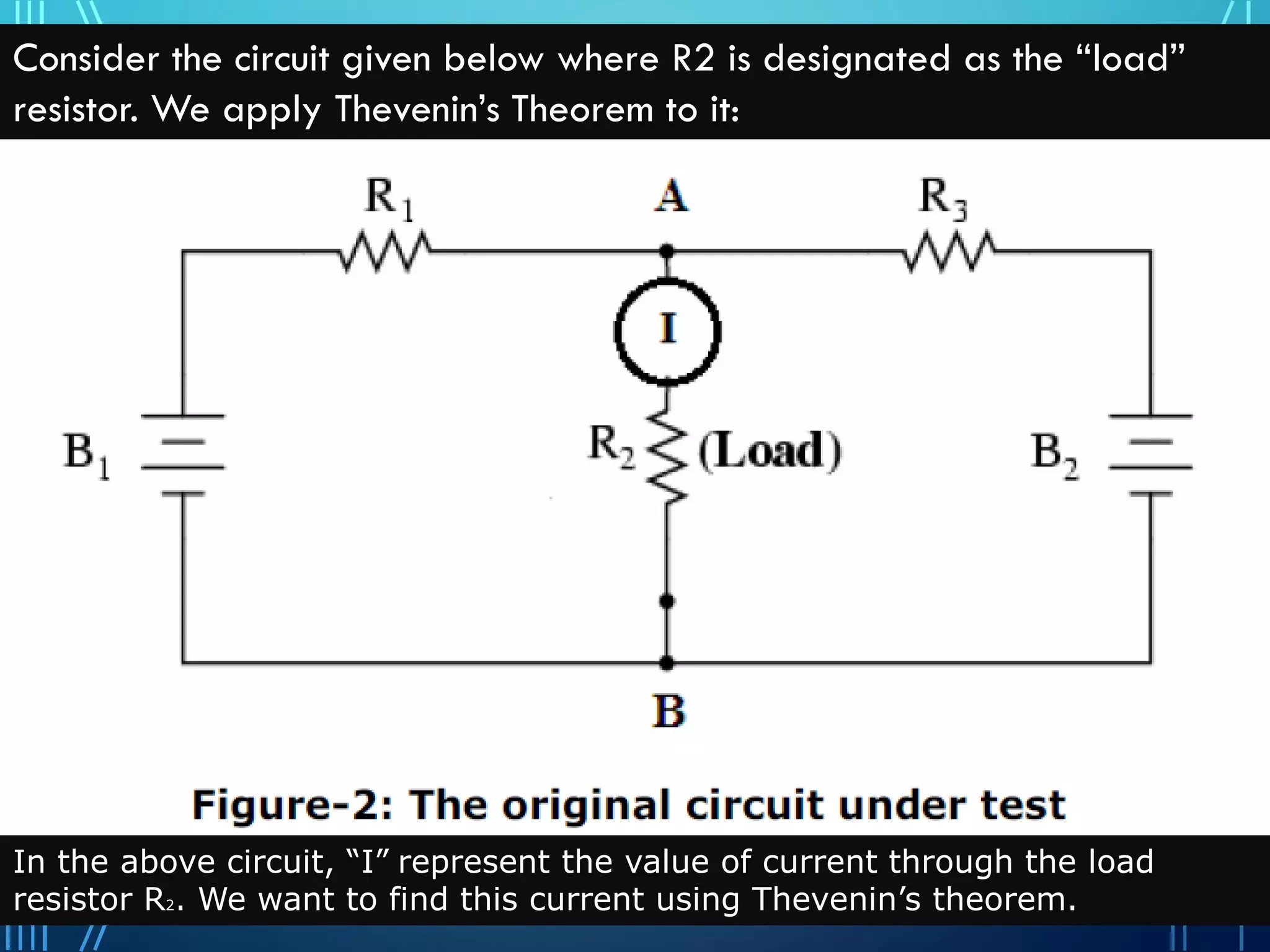 Consider the circuit given below where R2 is designated as the “load”
resistor. We apply Thevenin’s Theorem to it:
In the above circuit, “I” represent the value of current through the load
resistor R2. We want to find this current using Thevenin’s theorem.
 
