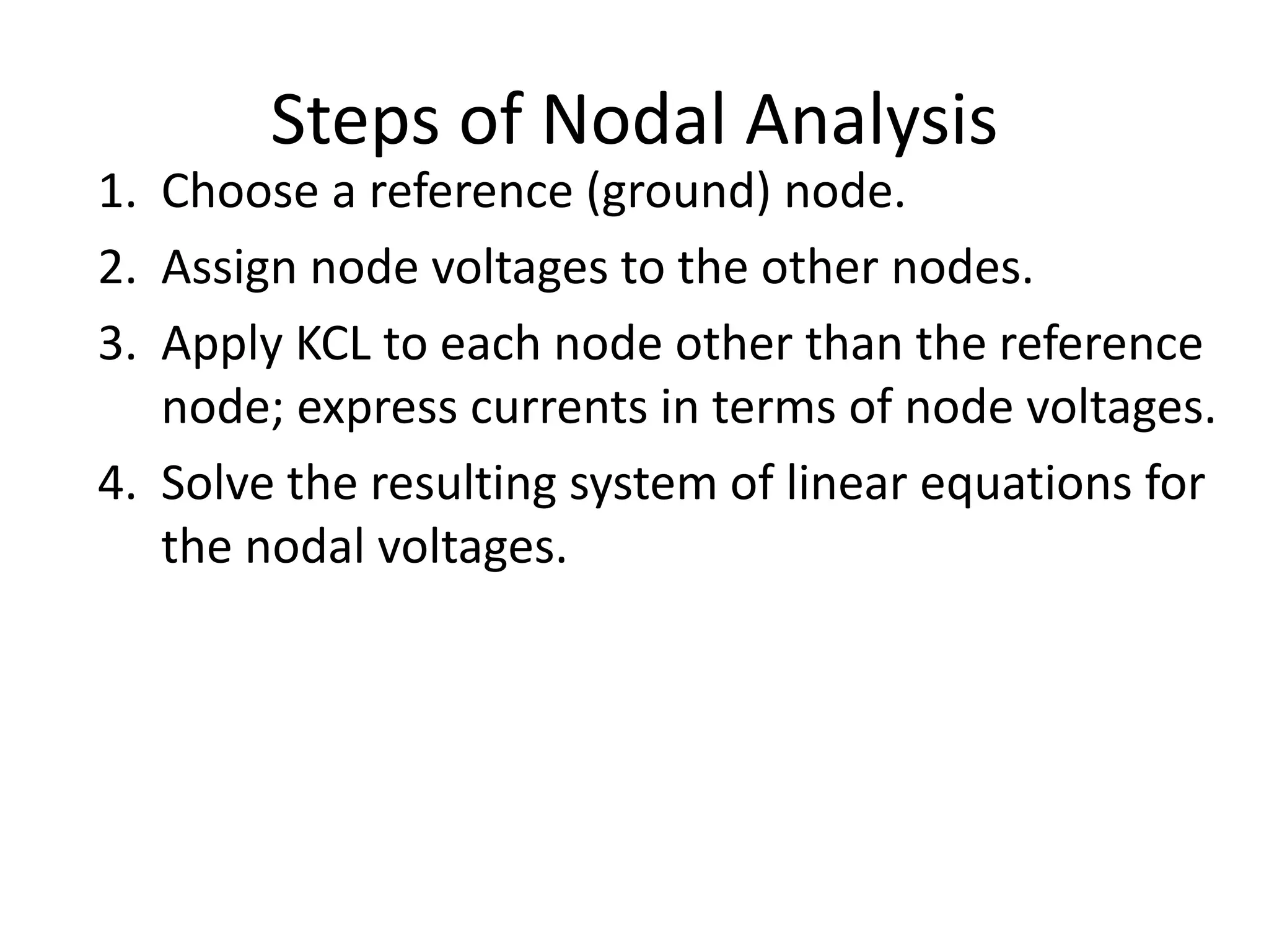 Steps of Nodal Analysis
1. Choose a reference (ground) node.
2. Assign node voltages to the other nodes.
3. Apply KCL to each node other than the reference
node; express currents in terms of node voltages.
4. Solve the resulting system of linear equations for
the nodal voltages.
 