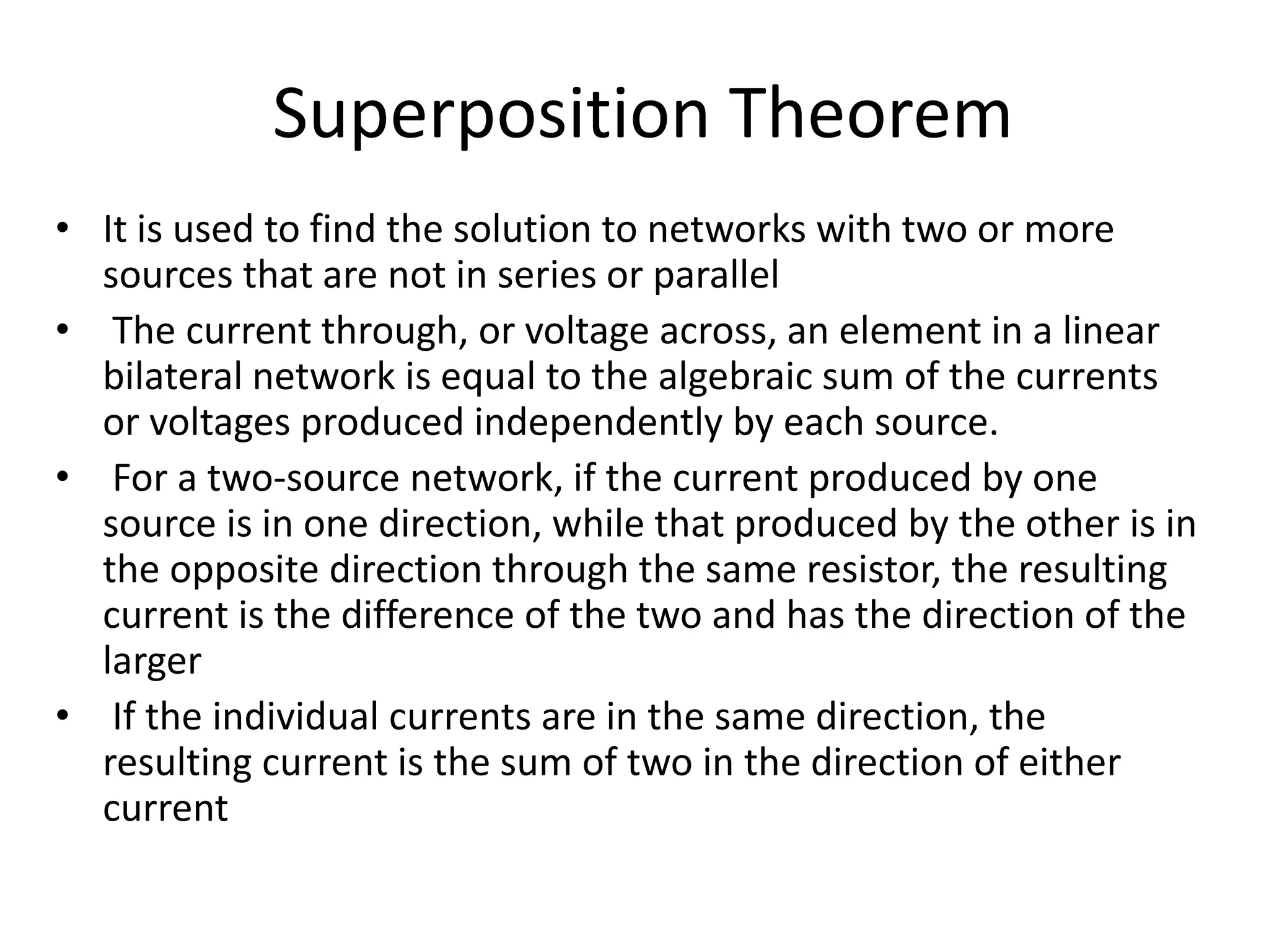 Superposition Theorem
• It is used to find the solution to networks with two or more
sources that are not in series or parallel
• The current through, or voltage across, an element in a linear
bilateral network is equal to the algebraic sum of the currents
or voltages produced independently by each source.
• For a two-source network, if the current produced by one
source is in one direction, while that produced by the other is in
the opposite direction through the same resistor, the resulting
current is the difference of the two and has the direction of the
larger
• If the individual currents are in the same direction, the
resulting current is the sum of two in the direction of either
current
 