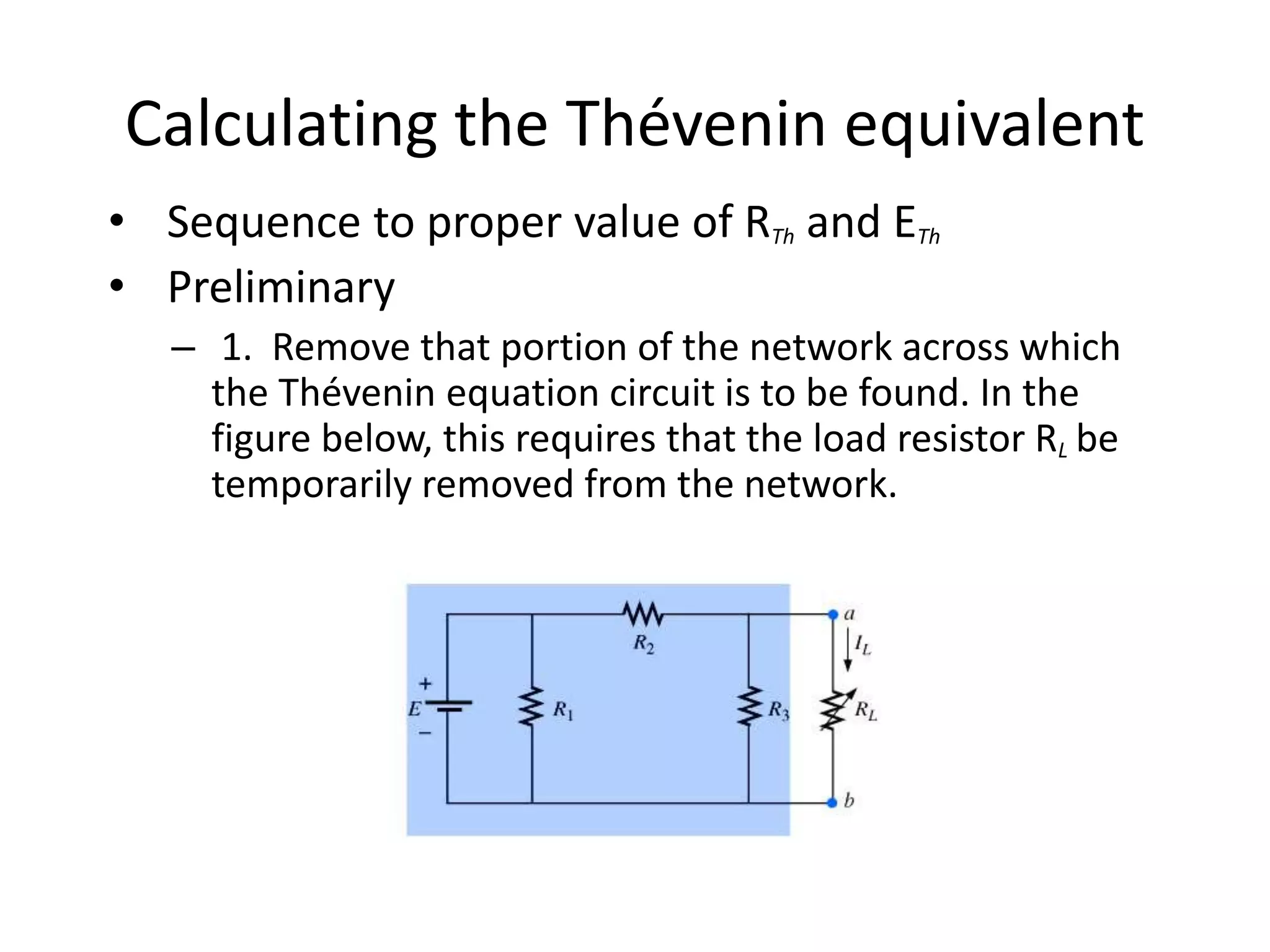 Calculating the Thévenin equivalent
• Sequence to proper value of RTh and ETh
• Preliminary
– 1. Remove that portion of the network across which
the Thévenin equation circuit is to be found. In the
figure below, this requires that the load resistor RL be
temporarily removed from the network.
 
