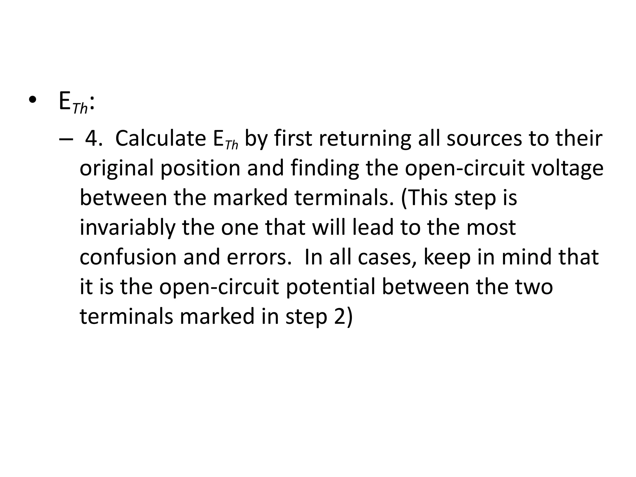 • ETh:
– 4. Calculate ETh by first returning all sources to their
original position and finding the open-circuit voltage
between the marked terminals. (This step is
invariably the one that will lead to the most
confusion and errors. In all cases, keep in mind that
it is the open-circuit potential between the two
terminals marked in step 2)
 