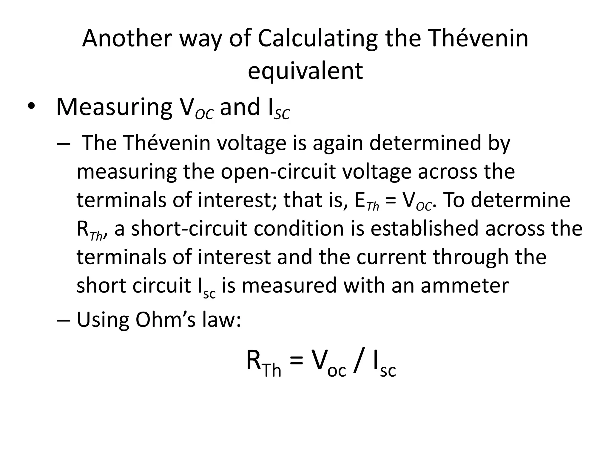 Another way of Calculating the Thévenin
equivalent
• Measuring VOC and ISC
– The Thévenin voltage is again determined by
measuring the open-circuit voltage across the
terminals of interest; that is, ETh = VOC. To determine
RTh, a short-circuit condition is established across the
terminals of interest and the current through the
short circuit Isc is measured with an ammeter
– Using Ohm’s law:
RTh = Voc / Isc
 