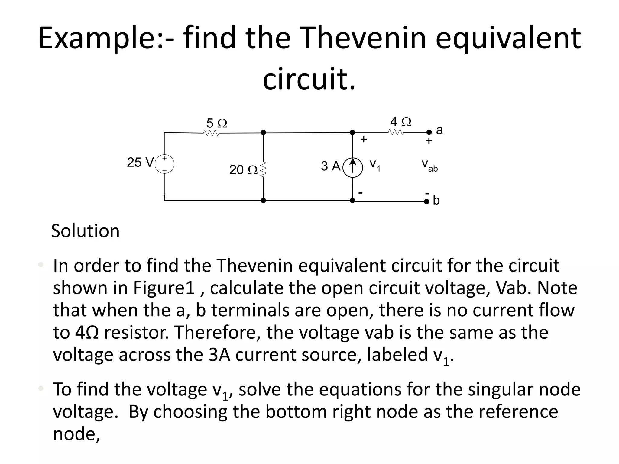 Example:- find the Thevenin equivalent
circuit.
Solution
• In order to find the Thevenin equivalent circuit for the circuit
shown in Figure1 , calculate the open circuit voltage, Vab. Note
that when the a, b terminals are open, there is no current flow
to 4Ω resistor. Therefore, the voltage vab is the same as the
voltage across the 3A current source, labeled v1.
• To find the voltage v1, solve the equations for the singular node
voltage. By choosing the bottom right node as the reference
node,
25 V
20 W
+
-
v13 A
5 W 4 W
+
-
vab
a
b
 
