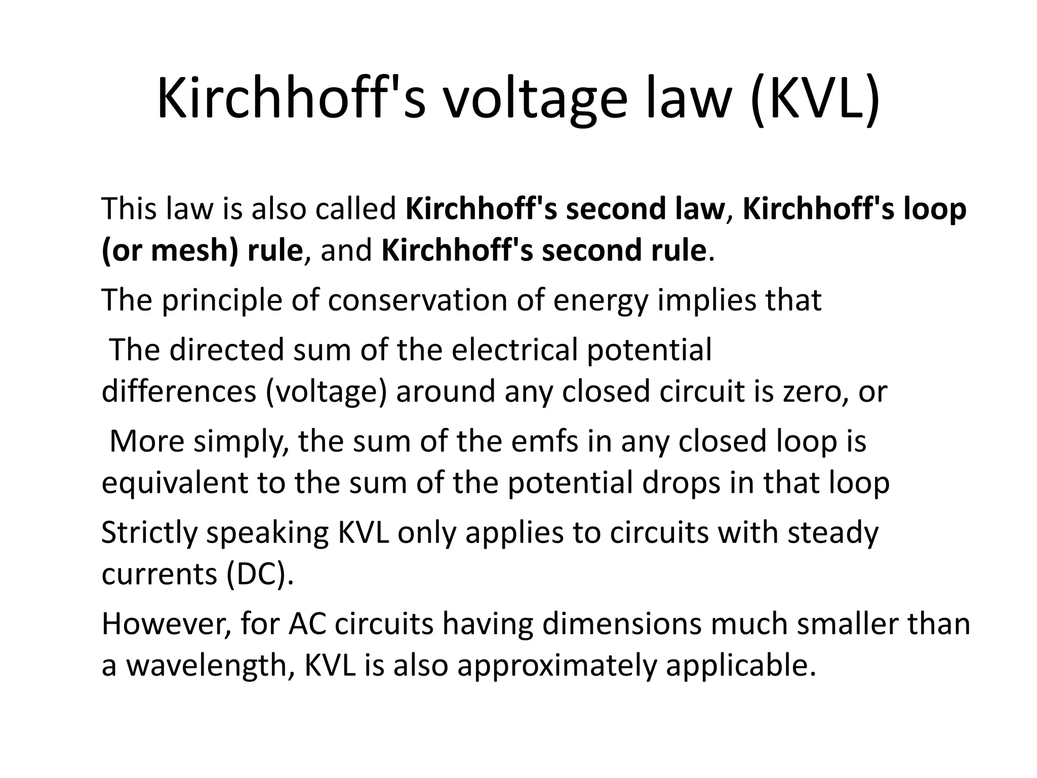 Kirchhoff's voltage law (KVL)
This law is also called Kirchhoff's second law, Kirchhoff's loop
(or mesh) rule, and Kirchhoff's second rule.
The principle of conservation of energy implies that
The directed sum of the electrical potential
differences (voltage) around any closed circuit is zero, or
More simply, the sum of the emfs in any closed loop is
equivalent to the sum of the potential drops in that loop
Strictly speaking KVL only applies to circuits with steady
currents (DC).
However, for AC circuits having dimensions much smaller than
a wavelength, KVL is also approximately applicable.
 