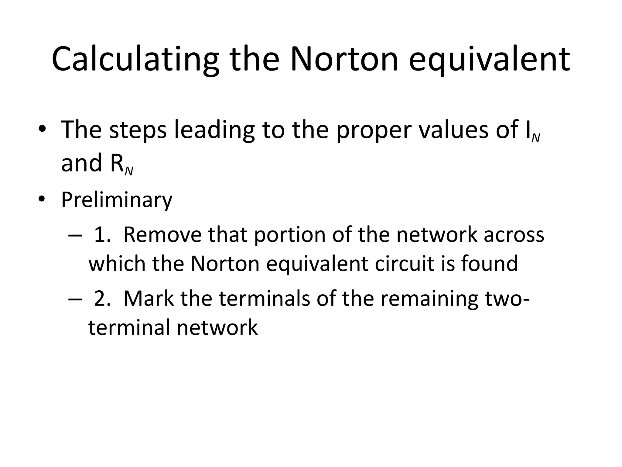Calculating the Norton equivalent
• The steps leading to the proper values of IN
and RN
• Preliminary
– 1. Remove that portion of the network across
which the Norton equivalent circuit is found
– 2. Mark the terminals of the remaining two-
terminal network
 