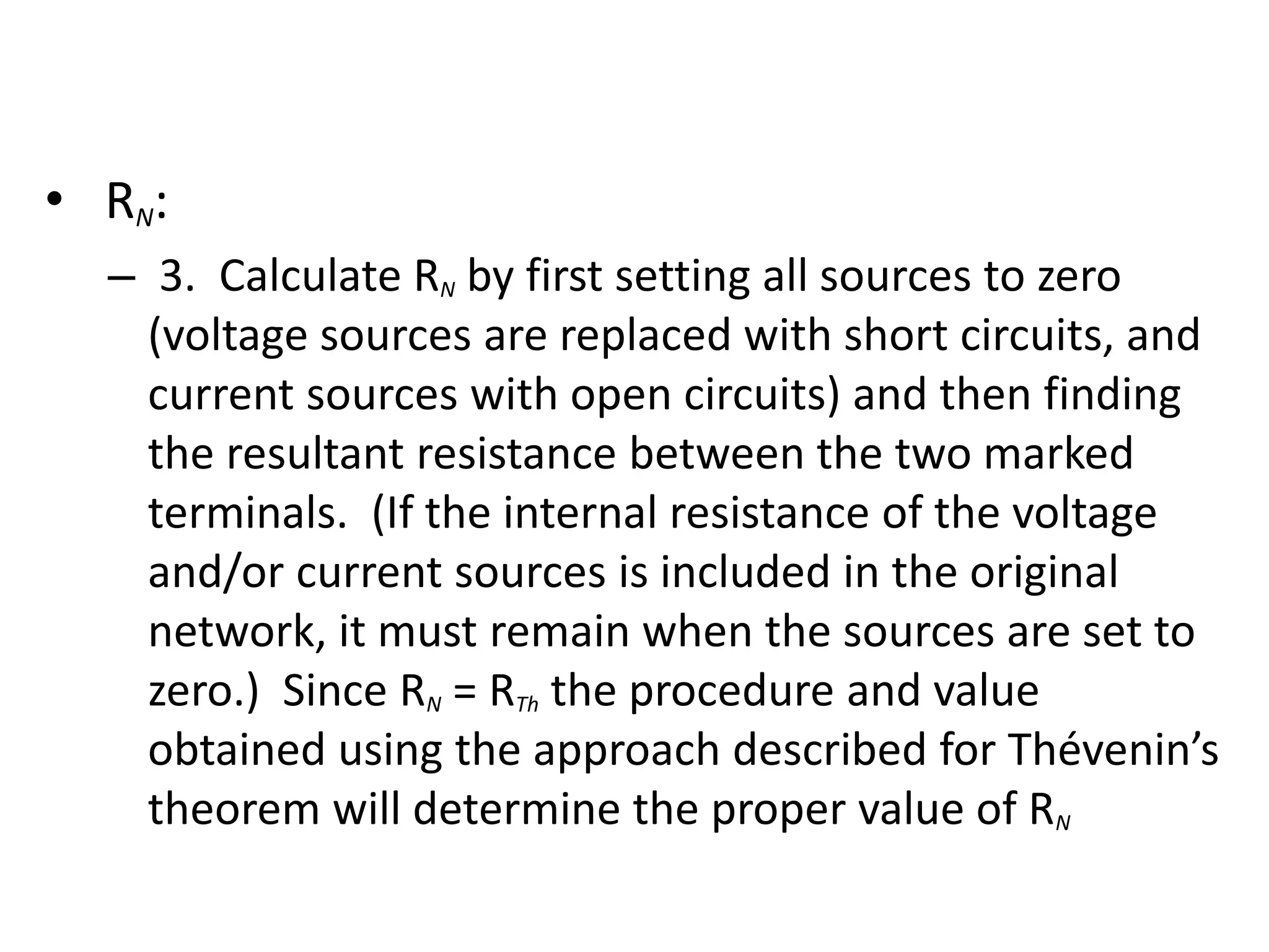 • RN:
– 3. Calculate RN by first setting all sources to zero
(voltage sources are replaced with short circuits, and
current sources with open circuits) and then finding
the resultant resistance between the two marked
terminals. (If the internal resistance of the voltage
and/or current sources is included in the original
network, it must remain when the sources are set to
zero.) Since RN = RTh the procedure and value
obtained using the approach described for Thévenin’s
theorem will determine the proper value of RN
 