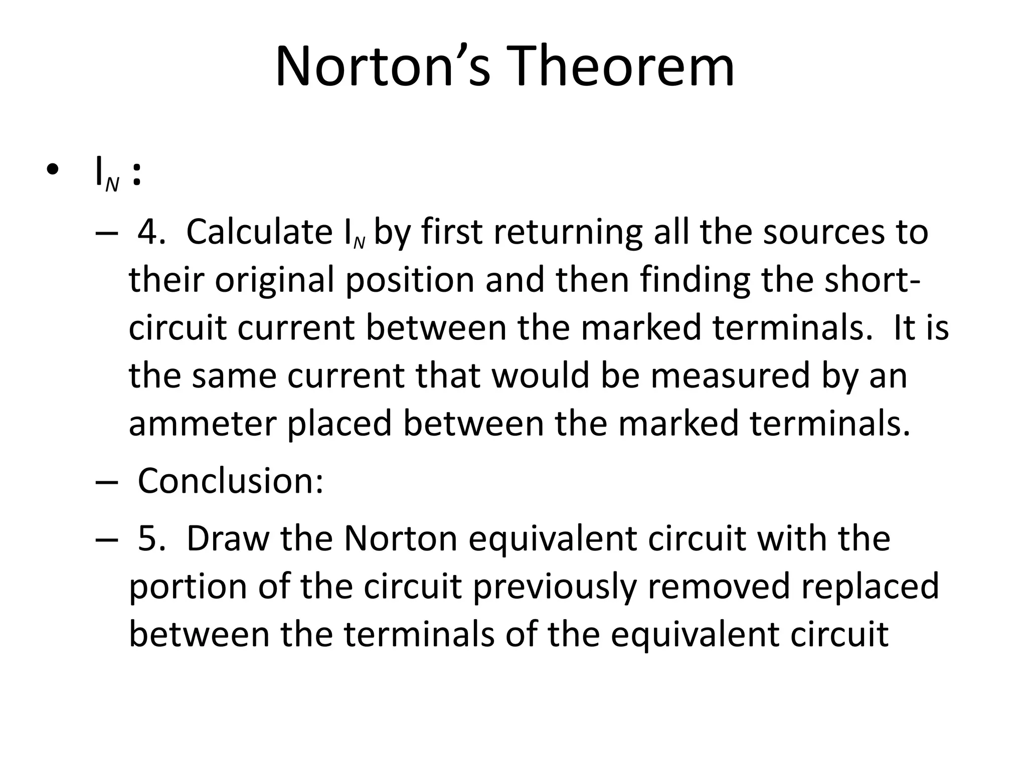 Norton’s Theorem
• IN :
– 4. Calculate IN by first returning all the sources to
their original position and then finding the short-
circuit current between the marked terminals. It is
the same current that would be measured by an
ammeter placed between the marked terminals.
– Conclusion:
– 5. Draw the Norton equivalent circuit with the
portion of the circuit previously removed replaced
between the terminals of the equivalent circuit
 