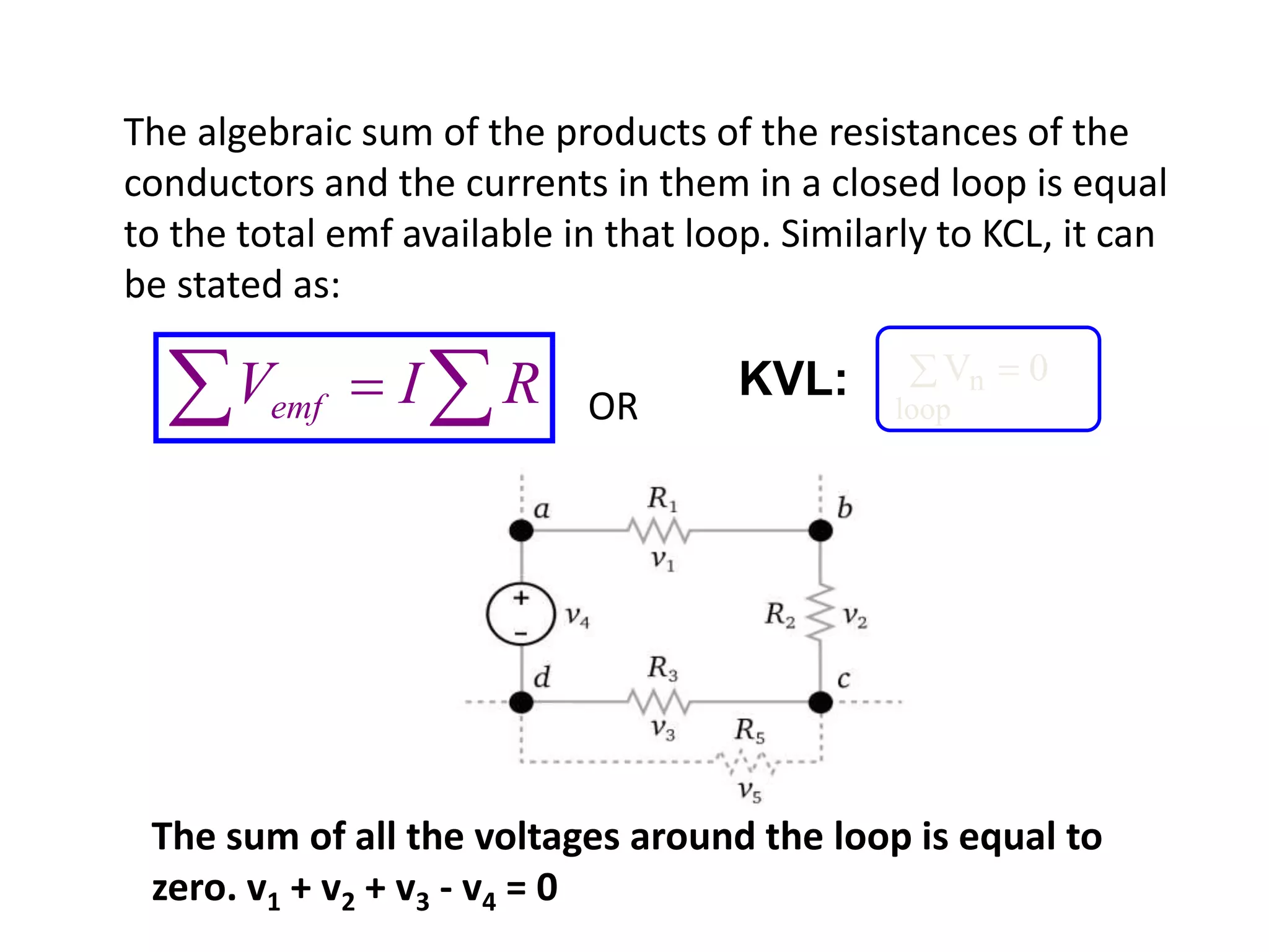 The algebraic sum of the products of the resistances of the
conductors and the currents in them in a closed loop is equal
to the total emf available in that loop. Similarly to KCL, it can
be stated as:
OR  RIVemf
Vn
loop
 0KVL:
The sum of all the voltages around the loop is equal to
zero. v1 + v2 + v3 - v4 = 0
 