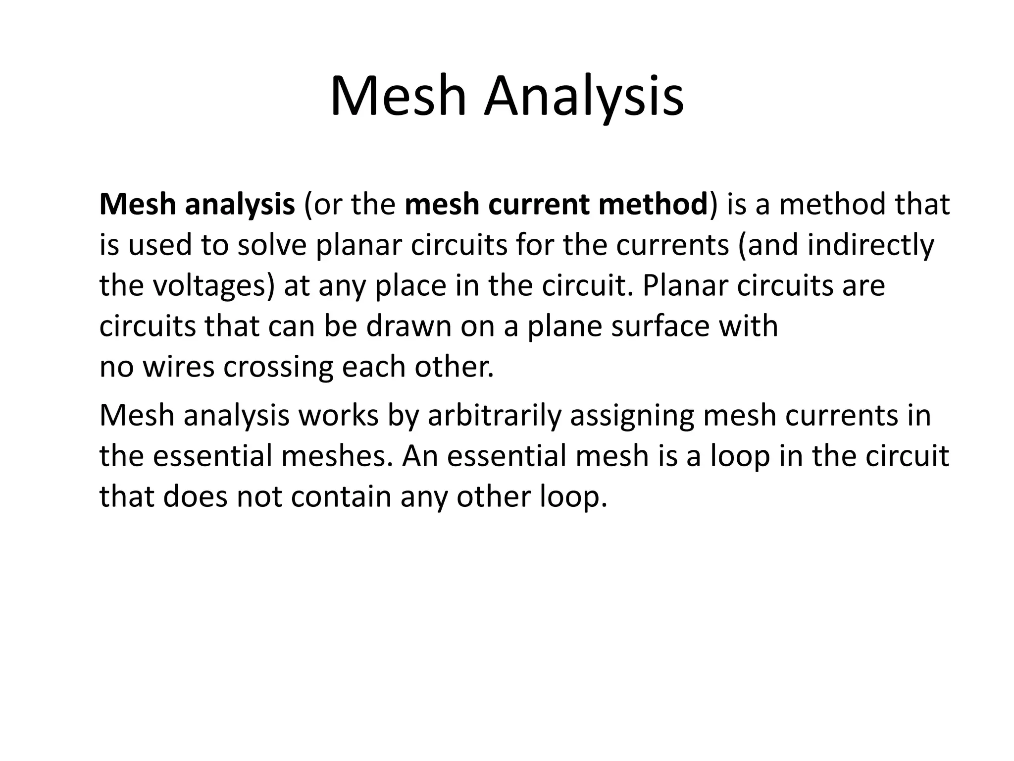 Mesh Analysis
Mesh analysis (or the mesh current method) is a method that
is used to solve planar circuits for the currents (and indirectly
the voltages) at any place in the circuit. Planar circuits are
circuits that can be drawn on a plane surface with
no wires crossing each other.
Mesh analysis works by arbitrarily assigning mesh currents in
the essential meshes. An essential mesh is a loop in the circuit
that does not contain any other loop.
 