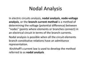 Nodal Analysis
In electric circuits analysis, nodal analysis, node-voltage
analysis, or the branch current method is a method of
determining the voltage (potential difference) between
"nodes" (points where elements or branches connect) in
an electrical circuit in terms of the branch currents.
Nodal analysis is possible when all the circuit elements
branch constitutive relations have an admittance
representation.
Kirchhoff’s current law is used to develop the method
referred to as nodal analysis
 
