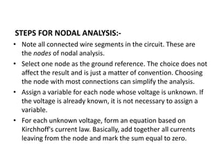 STEPS FOR NODAL ANALYSIS:-
• Note all connected wire segments in the circuit. These are
the nodes of nodal analysis.
• Select one node as the ground reference. The choice does not
affect the result and is just a matter of convention. Choosing
the node with most connections can simplify the analysis.
• Assign a variable for each node whose voltage is unknown. If
the voltage is already known, it is not necessary to assign a
variable.
• For each unknown voltage, form an equation based on
Kirchhoff's current law. Basically, add together all currents
leaving from the node and mark the sum equal to zero.
 