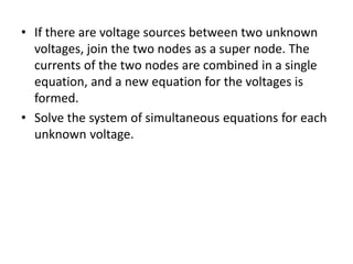 • If there are voltage sources between two unknown
voltages, join the two nodes as a super node. The
currents of the two nodes are combined in a single
equation, and a new equation for the voltages is
formed.
• Solve the system of simultaneous equations for each
unknown voltage.
 