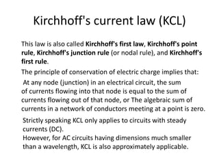 Kirchhoff's current law (KCL)
This law is also called Kirchhoff's first law, Kirchhoff's point
rule, Kirchhoff's junction rule (or nodal rule), and Kirchhoff's
first rule.
The principle of conservation of electric charge implies that:
At any node (junction) in an electrical circuit, the sum
of currents flowing into that node is equal to the sum of
currents flowing out of that node, or The algebraic sum of
currents in a network of conductors meeting at a point is zero.
Strictly speaking KCL only applies to circuits with steady
currents (DC).
However, for AC circuits having dimensions much smaller
than a wavelength, KCL is also approximately applicable.
 
