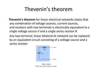 Thevenin's theorem
Thevenin's theorem for linear electrical networks states that
any combination of voltage sources, current sources,
and resistors with two terminals is electrically equivalent to a
single voltage source V and a single series resistor R.
Any two-terminal, linear bilateral dc network can be replaced
by an equivalent circuit consisting of a voltage source and a
series resistor
 