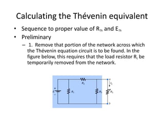 Calculating the Thévenin equivalent
• Sequence to proper value of RTh and ETh
• Preliminary
– 1. Remove that portion of the network across which
the Thévenin equation circuit is to be found. In the
figure below, this requires that the load resistor RL be
temporarily removed from the network.
 