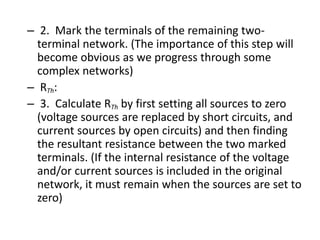 – 2. Mark the terminals of the remaining two-
terminal network. (The importance of this step will
become obvious as we progress through some
complex networks)
– RTh:
– 3. Calculate RTh by first setting all sources to zero
(voltage sources are replaced by short circuits, and
current sources by open circuits) and then finding
the resultant resistance between the two marked
terminals. (If the internal resistance of the voltage
and/or current sources is included in the original
network, it must remain when the sources are set to
zero)
 