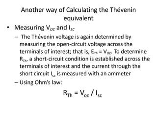 Another way of Calculating the Thévenin
equivalent
• Measuring VOC and ISC
– The Thévenin voltage is again determined by
measuring the open-circuit voltage across the
terminals of interest; that is, ETh = VOC. To determine
RTh, a short-circuit condition is established across the
terminals of interest and the current through the
short circuit Isc is measured with an ammeter
– Using Ohm’s law:
RTh = Voc / Isc
 
