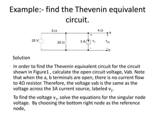 Example:- find the Thevenin equivalent
circuit.
Solution
• In order to find the Thevenin equivalent circuit for the circuit
shown in Figure1 , calculate the open circuit voltage, Vab. Note
that when the a, b terminals are open, there is no current flow
to 4Ω resistor. Therefore, the voltage vab is the same as the
voltage across the 3A current source, labeled v1.
• To find the voltage v1, solve the equations for the singular node
voltage. By choosing the bottom right node as the reference
node,
25 V
20 W
+
-
v13 A
5 W 4 W
+
-
vab
a
b
 