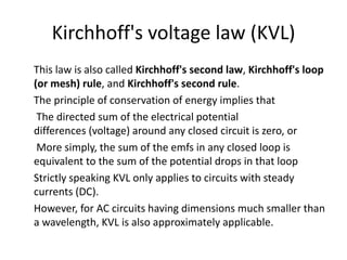 Kirchhoff's voltage law (KVL)
This law is also called Kirchhoff's second law, Kirchhoff's loop
(or mesh) rule, and Kirchhoff's second rule.
The principle of conservation of energy implies that
The directed sum of the electrical potential
differences (voltage) around any closed circuit is zero, or
More simply, the sum of the emfs in any closed loop is
equivalent to the sum of the potential drops in that loop
Strictly speaking KVL only applies to circuits with steady
currents (DC).
However, for AC circuits having dimensions much smaller than
a wavelength, KVL is also approximately applicable.
 