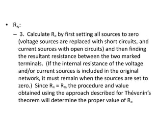 • RN:
– 3. Calculate RN by first setting all sources to zero
(voltage sources are replaced with short circuits, and
current sources with open circuits) and then finding
the resultant resistance between the two marked
terminals. (If the internal resistance of the voltage
and/or current sources is included in the original
network, it must remain when the sources are set to
zero.) Since RN = RTh the procedure and value
obtained using the approach described for Thévenin’s
theorem will determine the proper value of RN
 