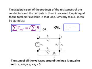 The algebraic sum of the products of the resistances of the
conductors and the currents in them in a closed loop is equal
to the total emf available in that loop. Similarly to KCL, it can
be stated as:
OR  RIVemf
Vn
loop
 0KVL:
The sum of all the voltages around the loop is equal to
zero. v1 + v2 + v3 - v4 = 0
 
