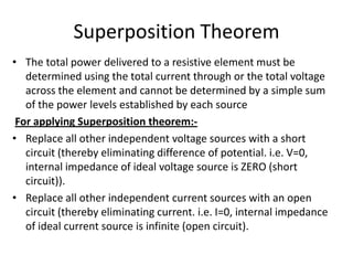 Superposition Theorem
• The total power delivered to a resistive element must be
   determined using the total current through or the total voltage
   across the element and cannot be determined by a simple sum
   of the power levels established by each source
 For applying Superposition theorem:-
• Replace all other independent voltage sources with a short
   circuit (thereby eliminating difference of potential. i.e. V=0,
   internal impedance of ideal voltage source is ZERO (short
   circuit)).
• Replace all other independent current sources with an open
   circuit (thereby eliminating current. i.e. I=0, internal impedance
   of ideal current source is infinite (open circuit).
 