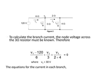 6          v1         2

                     i'1                    i'3
           120 V           i'2                    i'4   4
                                      3


                                      Figure 2


• To calculate the branch current, the node voltage across
  the 3Ω resistor must be known. Therefore


                   v 1 120            v1           v1
                                                            =0
                       6              3           2 4
                   where   v1 = 30 V
The equations for the current in each branch,
 