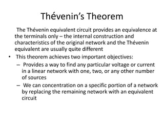 Thévenin’s Theorem
   The Thévenin equivalent circuit provides an equivalence at
  the terminals only – the internal construction and
  characteristics of the original network and the Thévenin
  equivalent are usually quite different
• This theorem achieves two important objectives:
   – Provides a way to find any particular voltage or current
     in a linear network with one, two, or any other number
     of sources
   – We can concentration on a specific portion of a network
     by replacing the remaining network with an equivalent
     circuit
 
