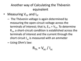 Another way of Calculating the Thévenin
                  equivalent
• Measuring VOC and ISC
  – The Thévenin voltage is again determined by
    measuring the open-circuit voltage across the
    terminals of interest; that is, ETh = VOC. To determine
    RTh, a short-circuit condition is established across the
    terminals of interest and the current through the
    short circuit Isc is measured with an ammeter
  – Using Ohm’s law:
                      RTh = Voc / Isc
 