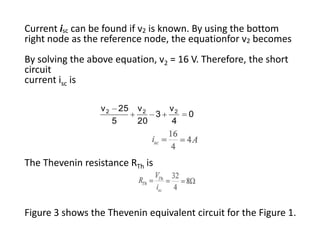 Current isc can be found if v2 is known. By using the bottom
right node as the reference node, the equationfor v2 becomes
By solving the above equation, v2 = 16 V. Therefore, the short
circuit
current isc is

                 v2       25   v2     v2
                                  3        0
                      5        20     4



The Thevenin resistance RTh is



Figure 3 shows the Thevenin equivalent circuit for the Figure 1.
 