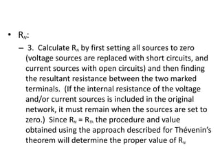 • RN :
   – 3. Calculate RN by first setting all sources to zero
     (voltage sources are replaced with short circuits, and
     current sources with open circuits) and then finding
     the resultant resistance between the two marked
     terminals. (If the internal resistance of the voltage
     and/or current sources is included in the original
     network, it must remain when the sources are set to
     zero.) Since RN = RTh the procedure and value
     obtained using the approach described for Thévenin’s
     theorem will determine the proper value of RN
 