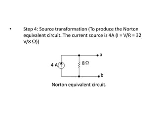 •   Step 4: Source transformation (To produce the Norton
    equivalent circuit. The current source is 4A (I = V/R = 32
    V/8 ))

                                         a

                 4A             8Ω

                                         b
                 Norton equivalent circuit.
 