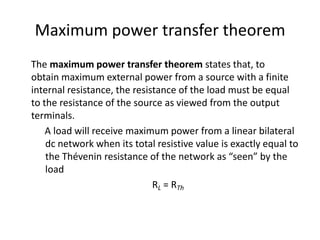 Maximum power transfer theorem
The maximum power transfer theorem states that, to
obtain maximum external power from a source with a finite
internal resistance, the resistance of the load must be equal
to the resistance of the source as viewed from the output
terminals.
    A load will receive maximum power from a linear bilateral
    dc network when its total resistive value is exactly equal to
    the Thévenin resistance of the network as “seen” by the
    load
                              RL = RTh
 