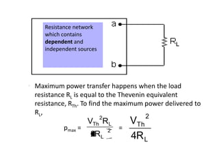 Resistance network
     which contains
     dependent and
     independent sources




• Maximum power transfer happens when the load
  resistance RL is equal to the Thevenin equivalent
  resistance, RTh. To find the maximum power delivered to
  RL ,
                           2              2
                    VTh RL             VTh
           pmax =              2   =
                     2RL               4R L
 