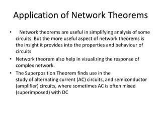 Application of Network Theorems
•   Network theorems are useful in simplifying analysis of some
  circuits. But the more useful aspect of network theorems is
  the insight it provides into the properties and behaviour of
  circuits
• Network theorem also help in visualizing the response of
  complex network.
• The Superposition Theorem finds use in the
  study of alternating current (AC) circuits, and semiconductor
  (amplifier) circuits, where sometimes AC is often mixed
  (superimposed) with DC
 
