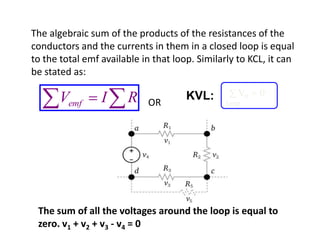 The algebraic sum of the products of the resistances of the
conductors and the currents in them in a closed loop is equal
to the total emf available in that loop. Similarly to KCL, it can
be stated as:

                                      KVL:         Vn   0
       Vemf      I     R    OR                  loop




 The sum of all the voltages around the loop is equal to
 zero. v1 + v2 + v3 - v4 = 0
 