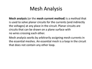 Mesh Analysis
Mesh analysis (or the mesh current method) is a method that
is used to solve planar circuits for the currents (and indirectly
the voltages) at any place in the circuit. Planar circuits are
circuits that can be drawn on a plane surface with
no wires crossing each other.
Mesh analysis works by arbitrarily assigning mesh currents in
the essential meshes. An essential mesh is a loop in the circuit
that does not contain any other loop.
 