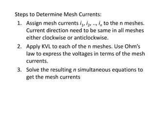 Steps to Determine Mesh Currents:
 1. Assign mesh currents i1, i2, .., in to the n meshes.
    Current direction need to be same in all meshes
    either clockwise or anticlockwise.
 2. Apply KVL to each of the n meshes. Use Ohm’s
    law to express the voltages in terms of the mesh
    currents.
 3. Solve the resulting n simultaneous equations to
    get the mesh currents
 
