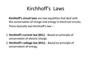 Kirchhoff's Laws
  Kirchhoff's circuit laws are two equalities that deal with
  the conservation of charge and energy in electrical circuits.
  There basically two Kirchhoff's law :-

1. Kirchhoff's current law (KCL) – Based on principle of
   conservation of electric charge.
2. Kirchhoff's voltage law (KVL) - Based on principle of
   conservation of energy.
 